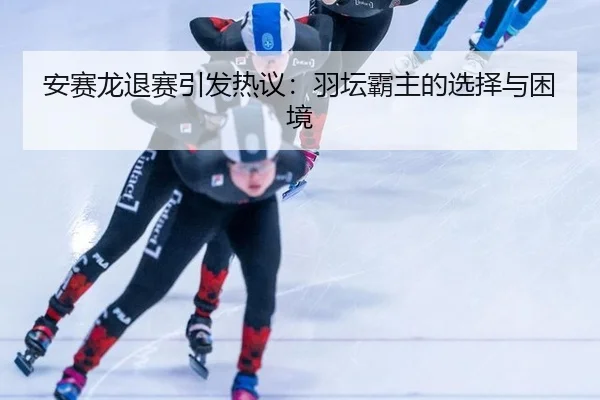 安赛龙退赛引发热议：羽坛霸主的选择与困境